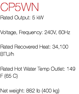 CP5WN Rated Output: 5 kW Voltage, Frequency: 240V, 60Hz Rated Recovered Heat: 34,100 BTU/h Rated Hot Water Temp Outlet: 149 F (65 C) Net weight: 882 lb (400 kg)