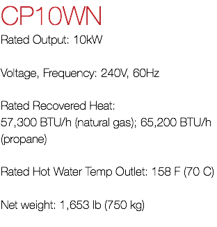 CP10WN Rated Output: 10kW Voltage, Frequency: 240V, 60Hz Rated Recovered Heat: 57,300 BTU/h (natural gas); 65,200 BTU/h (propane) Rated Hot Water Temp Outlet: 158 F (70 C) Net weight: 1,653 lb (750 kg) 