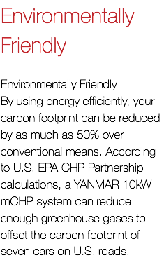 Environmentally Friendly Environmentally Friendly By using energy efficiently, your carbon footprint can be reduced by as much as 50% over conventional means. According to U.S. EPA CHP Partnership calculations, a YANMAR 10kW mCHP system can reduce enough greenhouse gases to offset the carbon footprint of seven cars on U.S. roads.