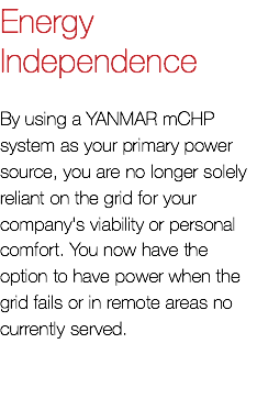 Energy Independence By using a YANMAR mCHP system as your primary power source, you are no longer solely reliant on the grid for your company's viability or personal comfort. You now have the option to have power when the grid fails or in remote areas no currently served.