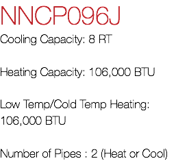 NNCP096J Cooling Capacity: 8 RT Heating Capacity: 106,000 BTU Low Temp/Cold Temp Heating: 106,000 BTU Number of Pipes : 2 (Heat or Cool)