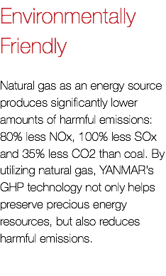 Environmentally Friendly Natural gas as an energy source produces significantly lower amounts of harmful emissions: 80% less NOx, 100% less SOx and 35% less CO2 than coal. By utilizing natural gas, YANMAR's GHP technology not only helps preserve precious energy resources, but also reduces harmful emissions.
