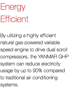 Energy Efficient By utilizing a highly efficient natural gas-powered variable speed engine to drive dual scroll compressors, the YANMAR GHP system can reduce electricity usage by up to 90% compared to traditional air conditioning systems.