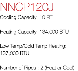 NNCP120J Cooling Capacity: 10 RT Heating Capacity: 134,000 BTU Low Temp/Cold Temp Heating: 137,000 BTU Number of Pipes : 2 (Heat or Cool)