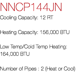 NNCP144JN Cooling Capacity: 12 RT Heating Capacity: 156,000 BTU Low Temp/Cold Temp Heating: 164,000 BTU Number of Pipes : 2 (Heat or Cool)