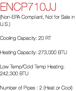 ENCP710JJ (Non-EPA Compliant, Not for Sale in U.S.) Cooling Capacity: 20 RT Heating Capacity: 273,000 BTU Low Temp/Cold Temp Heating: 242,300 BTU Number of Pipes : 2 (Heat or Cool)
