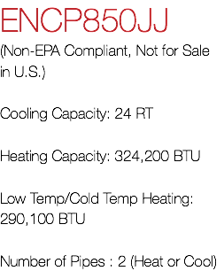ENCP850JJ (Non-EPA Compliant, Not for Sale in U.S.) Cooling Capacity: 24 RT Heating Capacity: 324,200 BTU Low Temp/Cold Temp Heating: 290,100 BTU Number of Pipes : 2 (Heat or Cool)